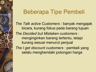 Beberapa Tipe Pembeli
The Talk active Customers : banyak mengajak
   bicara, kurang fokus pada barang tujuan
The Decided but Mistaken customers :
   menginginkan barang tertentu, tetapi
   kurang sesuai menurut penjual
The I get discount customers : pembeli yang
   selalu menghendaki potongan harga
 