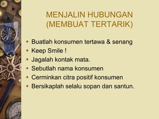 MENJALIN HUBUNGAN
         (MEMBUAT TERTARIK)

   Buatlah konsumen tertawa & senang
   Keep Smile !
   Jagalah kontak mata.
   Sebutlah nama konsumen
   Cerminkan citra positif konsumen
   Bersikaplah selalu sopan dan santun.
 