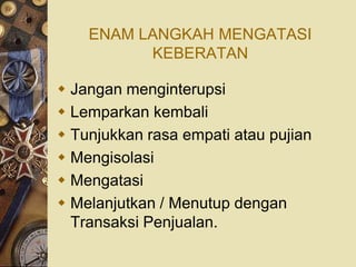 ENAM LANGKAH MENGATASI
          KEBERATAN

 Jangan menginterupsi
 Lemparkan kembali
 Tunjukkan rasa empati atau pujian
 Mengisolasi
 Mengatasi
 Melanjutkan / Menutup dengan
  Transaksi Penjualan.
 