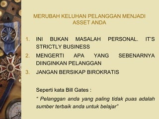 MERUBAH KELUHAN PELANGGAN MENJADI
                ASSET ANDA


1.   INI BUKAN MASALAH           PERSONAL.     IT’S
     STRICTLY BUSINESS
2.   MENGERTI    APA   YANG         SEBENARNYA
     DIINGINKAN PELANGGAN
3.   JANGAN BERSIKAP BIROKRATIS


     Seperti kata Bill Gates :
     “ Pelanggan anda yang paling tidak puas adalah
     sumber terbaik anda untuk belajar”
 