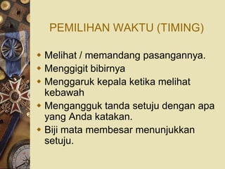 PEMILIHAN WAKTU (TIMING)

 Melihat / memandang pasangannya.
 Menggigit bibirnya
 Menggaruk kepala ketika melihat
  kebawah
 Mengangguk tanda setuju dengan apa
  yang Anda katakan.
 Biji mata membesar menunjukkan
  setuju.
 