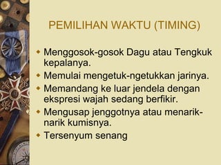 PEMILIHAN WAKTU (TIMING)

 Menggosok-gosok Dagu atau Tengkuk
  kepalanya.
 Memulai mengetuk-ngetukkan jarinya.
 Memandang ke luar jendela dengan
  ekspresi wajah sedang berfikir.
 Mengusap jenggotnya atau menarik-
  narik kumisnya.
 Tersenyum senang
 