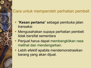 Cara untuk memperoleh perhatian pembeli

 “Kesan pertama” sebagai pembuka jalan
  transaksi
 Mengusahakan supaya perhatian pembeli
  tidak bersifat sementara
 Penjual harus dapat membangkitkan rasa
  melihat dan mendengarkan.
 Lebih efektif apabila mendemonstrasikan
  barang yang akan dijual.
 