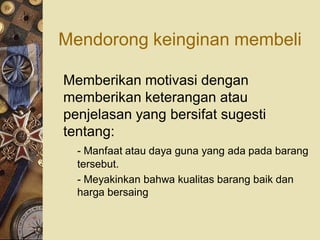 Mendorong keinginan membeli

Memberikan motivasi dengan
memberikan keterangan atau
penjelasan yang bersifat sugesti
tentang:
  - Manfaat atau daya guna yang ada pada barang
  tersebut.
  - Meyakinkan bahwa kualitas barang baik dan
  harga bersaing
 