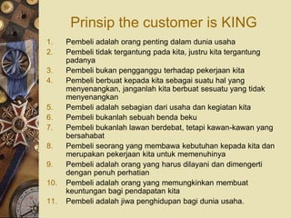 Prinsip the customer is KING
1.    Pembeli adalah orang penting dalam dunia usaha
2.    Pembeli tidak tergantung pada kita, justru kita tergantung
      padanya
3.    Pembeli bukan pengganggu terhadap pekerjaan kita
4.    Pembeli berbuat kepada kita sebagai suatu hal yang
      menyenangkan, janganlah kita berbuat sesuatu yang tidak
      menyenangkan
5.    Pembeli adalah sebagian dari usaha dan kegiatan kita
6.    Pembeli bukanlah sebuah benda beku
7.    Pembeli bukanlah lawan berdebat, tetapi kawan-kawan yang
      bersahabat
8.    Pembeli seorang yang membawa kebutuhan kepada kita dan
      merupakan pekerjaan kita untuk memenuhinya
9.    Pembeli adalah orang yang harus dilayani dan dimengerti
      dengan penuh perhatian
10.   Pembeli adalah orang yang memungkinkan membuat
      keuntungan bagi pendapatan kita
11.   Pembeli adalah jiwa penghidupan bagi dunia usaha.
 