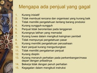 Mengapa ada penjual yang gagal
1.    Kurang inisiatif
2.    Tidak membuat rencana dan organisasi yang kurang baik
3.    Tidak memiliki pengetahuan tentang barang produksi
4.    Kurang sungguh-sungguh
5.    Penjual tidak berorientasi pada langganan
6.    Kurangnya latihan yang memadai
7.    Kurang luwes dalam mengikuti keinginan pembeli
8.    Tidak mempunyai pengetahuan pasar
9.    Kurang memiliki pengetahuan perusahaan
10.   Karir penjual kurang menguntungkan
11.   Tidak memiliki pengalaman penjual
12.   Kurang disiplin
13.   Kurang menaruh perhatian pada perkembangan/masa
      depan dengan pribadinya
14.   Bekerja tidak dengan penuh perhatian
15.   Kegagalan dalam mengikuti instruksi
 
