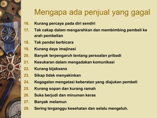 Mengapa ada penjual yang gagal
16.   Kurang percaya pada diri sendiri
17.   Tak cakap dalam mengarahkan dan membimbing pembeli ke
      arah pembelian
18.   Tak pandai berbicara
19.   Kurang daya imajinasi
20.   Banyak terpengaruh tentang persoalan pribadi
21.   Kesukaran dalam mengadakan komunikasi
22.   Kurang bijaksana
23.   Sikap tidak menyakinkan
24.   Kegagalan mengatasi keberatan yang diajukan pembeli
25.   Kurang sopan dan kurang ramah
26.   Suka berjudi dan minuman keras
27.   Banyak melamun
28.   Sering terganggu kesehatan dan selalu mengeluh.
 