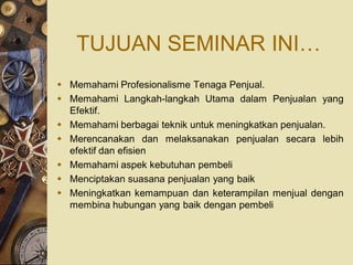 TUJUAN SEMINAR INI…
 Memahami Profesionalisme Tenaga Penjual.
 Memahami Langkah-langkah Utama dalam Penjualan yang
  Efektif.
 Memahami berbagai teknik untuk meningkatkan penjualan.
 Merencanakan dan melaksanakan penjualan secara lebih
  efektif dan efisien
 Memahami aspek kebutuhan pembeli
 Menciptakan suasana penjualan yang baik
 Meningkatkan kemampuan dan keterampilan menjual dengan
  membina hubungan yang baik dengan pembeli
 