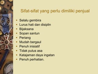 Sifat-sifat yang perlu dimiliki penjual

   Selalu gembira
   Lurus hati dan disiplin
   Bijaksana
   Sopan santun
   Periang
   Mudah bergaul
   Penuh inisiatif
   Tidak putus asa
   Katajaman daya ingatan
   Penuh perhatian.
 