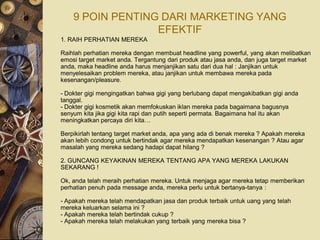 9 POIN PENTING DARI MARKETING YANG
                  EFEKTIF
1. RAIH PERHATIAN MEREKA

Raihlah perhatian mereka dengan membuat headline yang powerful, yang akan melibatkan
emosi target market anda. Tergantung dari produk atau jasa anda, dan juga target market
anda, maka headline anda harus menjanjikan satu dari dua hal : Janjikan untuk
menyelesaikan problem mereka, atau janjikan untuk membawa mereka pada
kesenangan/pleasure.

- Dokter gigi mengingatkan bahwa gigi yang berlubang dapat mengakibatkan gigi anda
tanggal.
- Dokter gigi kosmetik akan memfokuskan iklan mereka pada bagaimana bagusnya
senyum kita jika gigi kita rapi dan putih seperti permata. Bagaimana hal itu akan
meningkatkan percaya diri kita…

Berpikirlah tentang target market anda, apa yang ada di benak mereka ? Apakah mereka
akan lebih condong untuk bertindak agar mereka mendapatkan kesenangan ? Atau agar
masalah yang mereka sedang hadapi dapat hilang ?

2. GUNCANG KEYAKINAN MEREKA TENTANG APA YANG MEREKA LAKUKAN
SEKARANG !

Ok, anda telah meraih perhatian mereka. Untuk menjaga agar mereka tetap memberikan
perhatian penuh pada message anda, mereka perlu untuk bertanya-tanya :

- Apakah mereka telah mendapatkan jasa dan produk terbaik untuk uang yang telah
mereka keluarkan selama ini ?
- Apakah mereka telah bertindak cukup ?
- Apakah mereka telah melakukan yang terbaik yang mereka bisa ?
 