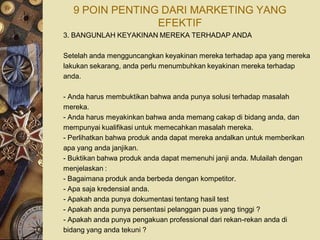9 POIN PENTING DARI MARKETING YANG
                EFEKTIF
3. BANGUNLAH KEYAKINAN MEREKA TERHADAP ANDA

Setelah anda mengguncangkan keyakinan mereka terhadap apa yang mereka
lakukan sekarang, anda perlu menumbuhkan keyakinan mereka terhadap
anda.

- Anda harus membuktikan bahwa anda punya solusi terhadap masalah
mereka.
- Anda harus meyakinkan bahwa anda memang cakap di bidang anda, dan
mempunyai kualifikasi untuk memecahkan masalah mereka.
- Perlihatkan bahwa produk anda dapat mereka andalkan untuk memberikan
apa yang anda janjikan.
- Buktikan bahwa produk anda dapat memenuhi janji anda. Mulailah dengan
menjelaskan :
- Bagaimana produk anda berbeda dengan kompetitor.
- Apa saja kredensial anda.
- Apakah anda punya dokumentasi tentang hasil test
- Apakah anda punya persentasi pelanggan puas yang tinggi ?
- Apakah anda punya pengakuan professional dari rekan-rekan anda di
bidang yang anda tekuni ?
 