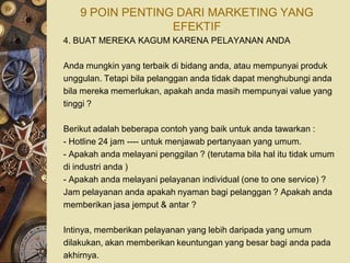 9 POIN PENTING DARI MARKETING YANG
                  EFEKTIF
4. BUAT MEREKA KAGUM KARENA PELAYANAN ANDA

Anda mungkin yang terbaik di bidang anda, atau mempunyai produk
unggulan. Tetapi bila pelanggan anda tidak dapat menghubungi anda
bila mereka memerlukan, apakah anda masih mempunyai value yang
tinggi ?

Berikut adalah beberapa contoh yang baik untuk anda tawarkan :
- Hotline 24 jam ---- untuk menjawab pertanyaan yang umum.
- Apakah anda melayani penggilan ? (terutama bila hal itu tidak umum
di industri anda )
- Apakah anda melayani pelayanan individual (one to one service) ?
Jam pelayanan anda apakah nyaman bagi pelanggan ? Apakah anda
memberikan jasa jemput & antar ?

Intinya, memberikan pelayanan yang lebih daripada yang umum
dilakukan, akan memberikan keuntungan yang besar bagi anda pada
akhirnya.
 