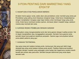 9 POIN PENTING DARI MARKETING YANG
                 EFEKTIF
5. HADAPI DAN ATASI PENOLAKKAN MEREKA

Di dalam bisnis apapun anda, selalu akan ada penolakkan untuk membeli yang anda jual.
Penolakkan yang paling umum biasanya mengenai harga. Anda harus menghadapinya
dengan menjelaskan mengapa wajar bagi mereka untuk membayar harga yang anda
minta. Anda harus membuat mereka nyaman, termasuk dalam masalah harga, sebelum
mereka siap membeli dari anda.

6. KURANGI RESIKO PEMBELIAN DENGAN GARANSI

Kebanyakan orang mengasosiasikan jenis dan lama garansi dengan kualitas produk. Hal
ini dapat menghasilkan atau menggagalkan penjualan. Semakin lama garansi anda,
semakin besar kemungkinan terjadinya penjualan. Garansi juga menunjukkan bahwa
anda adalah pebisnis yang jujur.

7. GUNAKAN TESTIMONIAL

Apa yang orang lain katakan tentang anda, mempunyai nilai yang jauh lebih tinggi
daripada apa yang anda katakan tentang anda sendiri. Pastikan testimonial tersebut
berkaitan dengan masalah yang pelanggan anda hadapi dan bagaimana mereka meraih
benefit dari produk atau jasa anda. Semakin banyak testimonial yang anda dapat,
semakin baik.
 