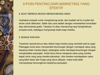 9 POIN PENTING DARI MARKETING YANG
                 EFEKTIF
8. BUAT MEREKA MUDAH MENGHUBUNGI ANDA

Usahakan prospek untuk menghubungi anda, dan buatlah hal itu mudah dan
aman untuk dilakukan. Salah satu cara adalah dengan menawarkan konsultasi
atau demonstrasi gratis. Tawaran ini akan memancing rasa keingintahuan
prospek anda, sekaligus mengurangi resiko bagi mereka.


9. BONUS WIN-WIN

Tawarkan special bonus atau diskon bagi mereka yang membeli saat itu juga!
Pelanggan anda akan memperoleh keuntungan dengan mendapat value yang
biasanya tidak mereka dapat, sedangkan anda mendapat keuntungan dengan
menghasilkan penjualan. Anda harus fokus mengenai value yang mereka
dapat untuk uang yang mereka keluarkan. Jika mereka mendapatkan value
yang lebih besar dari harga yang harus dibayar, maka anda telah
memperbesar kemungkinan terjadinya penjualan.
 