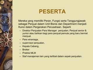 PESERTA
Mereka yang memiliki Peran, Fungsi serta Tanggungjawab
sebagai Penjual dalam Unit Bisnis dan Department menjadi
Kunci dalam Pergerakan Perusahaan. Seperti
– Direktur Penjualan Para Manager penjualan, Penjual senior &
    yunior atau bahkan bagi para penjual pemula yang baru berniat
    menjual.
–   Para wiraniaga,
–   supervisor penjualan,
–   Kepala Cabang,
–   Broker
–   Praktisi MLM
–   Staf manajemen lain yang terlibat dalam aspek penjualan.
 