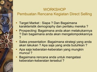 WORKSHOP
 Pembuatan Rencana Kegiatan Direct Selling

 Target Market : Siapa ? Dan Bagaimana
  karakteristik demography dan perilaku mereka ?
 Prospecting: Bagaimana anda akan melakukannya
  ? Dan bagaimana anda akan mengelompokkannya
  ?
 Sales presentation :Bagaimana strategi yang anda
  akan lakukan ? Apa saja yang anda butuhkan ?
 Apa saja keberatan-keberatan yang mungkin
  muncul ?
 Bagaimana rencana anda untuk mengatasi
  keberatan-keberatan tersebut ?
 