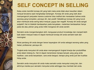 SELF CONCEPT IN SELLING
Kalau anda memiliki konsep diri yang baik maka anda tidak akan kesulitan dalam
menjual terutama saat menghadapi tantangan. Konsep diri anda yang baik akan
mempengaruhi penjualan karena customer bisa melihat dan merasakan bahwa anda
seorang yang kompeten, percaya diri, dan positif. Sebaliknya konsep diri yang buruk
akan membuat anda sering takut menjual, gugup dan negatif. Konsep diri anda sangat
subjektif. Hal ini tidaklah berdasarkan pada kenyataan, melainkan berdasarkan hanya
pada ide atau pikiran yang anda miliki mengenai diri anda sendiri.

Semakin anda mengembangkan skill, menguasai product knowledge dan menjadi lebih
baik dalam menjual maka ini dapat membuat konsep diri anda semakin baik dan
meningkat.

Mulai pandang diri anda dengan benar bayangkan diri anda sebagai seorang sales yang
hebat, profesional, percaya diri.

Tingkat anda menyukai diri anda akan mempengaruhi tingkat kinerja dan produktifitas
anda dalam bidang itu. Hal ini dapat menentukan berapa banyak uang yang anda
hasilkan, cara anda berpakaian, cara anda bergaul, berapa yang anda jual dan kualitas
hidup anda.

Semakin anda menyukai diri anda maka semakin anda menyukai orang lain, dan
akhirnya mereka pun semakin menyukai anda sehingga mau membeli dari anda.
 