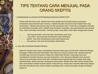 TIPS TENTANG CARA MENJUAL PADA
             ORANG SKEPTIS
7. BANDINGKAN & LAKUKAN DIFFERENSIASI DENGAN KOMPETITOR

   Pahami sifat dari bisnis anda. Apakah bisnis anda adalah bisnis komoditi dimana yang dapat
   memberikan harga terendah akan menang ? Apakah kekuatan dari brand anda menjadi factor yang
   menentukan ? Apakah ada sesuatu yang unik dari penawaran anda ? Anda harus mengetahui kekuatan
   dan kelemahan kompetitor anda. Setelah anda memahami kompetitor, dan juga kebutuhan dari prospek
   anda, maka anda dapat menentukan “marketing angle” yang efektif. Anda dapat menggunakan phrase.

   “…………..dgn harga terendah”, jika anda ingin menekankan pada value
   “………….. yang resmi”, jika anda ingin menekankan pada keotentikan
   “………….terbaik “, jika anda memfokuskan pada superioritas produk
   “………… satu-satunya”, jika anda mementingkan eksklusifitas.


8. JUAL RELATIONSHIP BUKAN PRODUK

   Salesman terbaik bukan hanya menghasilkan penjualan tetapi juga menumbuhkan relationship dengan
   pelanggan. Relationship lebih bermanfaat, baik bagi anda maupun prospek anda, daripada satu kali
   transaksi saja (one-time transaction). Bagi anda, relationship memberi ruang bagi anda untuk
   mendapatkan transaksi berulang, dan juga kesempatan untuk menjual produk/jasa anda yang lain;
   referral yang bertambah karena anda akan mendapat akses pada jaringan dari prospek anda. Bagi
   skeptis/prospek, relationship akan membangun kepercayaan. Mereka akan yakin bahwa mereka tidak
   akan anda abaikan setelah transaksi selesai. Pada akhirnya, mereka akan membeli relationship dengan
   anda dan perusahaan anda, bukan dengan produk/jasa anda. Lakukan penjualan dengan paradigma
   seperti itu.
 