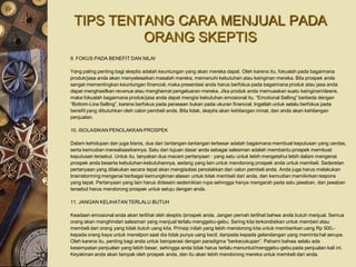 TIPS TENTANG CARA MENJUAL PADA
          ORANG SKEPTIS
9. FOKUS PADA BENEFIT DAN NILAI

Yang paling penting bagi skeptis adalah keuntungan yang akan mereka dapat. Oleh karena itu, fokuslah pada bagaimana
produk/jasa anda akan menyelesaikan masalah mereka, memenuhi kebutuhan atau keinginan mereka. Bila prospek anda
sangat mementingkan keuntungan financial, maka presentasi anda harus berfokus pada bagaimana produk atau jasa anda
dapat menghasilkan revenue atau menghemat pengeluaran mereka. Jika produk anda memuaskan suatu keinginan/desire,
maka fokuslah bagaimana produk/jasa anda dapat mengisi kebutuhan emosional itu. “Emotional Selling” berbeda dengan
“Bottom-Line Selling”, karena berfokus pada perasaan bukan pada ukuran financial. Ingatlah untuk selalu berfokus pada
benefit yang dibutuhkan oleh calon pembeli anda. Bila tidak, skeptis akan kehilangan minat, dan anda akan kehilangan
penjualan.

10. ISOLASIKAN PENOLAKKAN PROSPEK

Dalam kehidupan dan juga bisnis, dua dari tantangan-tantangan terbesar adalah bagaimana membuat keputusan yang cerdas,
serta kemudian merealisasikannya. Satu dari tujuan dasar anda sebagai salesman adalah membantu prospek membuat
keputusan tersebut. Untuk itu, tanyakan dua macam pertanyaan : yang satu untuk lebih mengetahui lebih dalam mengenai
prospek anda beserta kebutuhan-kebutuhannya, sedang yang lain untuk mendorong prospek anda untuk membeli. Sederetan
pertanyaan yang dilakukan secara tepat akan mengisolasi penolakkan dari calon pembeli anda. Anda juga harus melakukan
brainstorming mengenai berbagai kemungkinan alasan untuk tidak membeli dari anda, dan kemudian memikirkan respons
yang tepat. Pertanyaan yang lain harus didesain sedemikian rupa sehingga hanya mengarah pada satu jawaban, dan jawaban
tersebut harus mendorong prospek untuk setuju dengan anda.

11. JANGAN KELIHATAN TERLALU BUTUH

Keadaan emosional anda akan terlihat oleh skeptis /prospek anda. Jangan pernah terlihat bahwa anda butuh menjual. Semua
orang akan menghindari salesman yang menjual terlalu menggebu-gebu. Sering kita terkondisikan untuk memberi atau
membeli dari orang yang tidak butuh uang kita. Prinsip inilah yang lebih mendorong kita untuk memberikan uang Rp 500,-
kepada orang kaya untuk menelpon saat dia tidak punya uang kecil, daripada kepada gelandangan yang meminta hal serupa.
Oleh karena itu, penting bagi anda untuk beroperasi dengan paradigma “berkecukupan”. Pahami bahwa selalu ada
kesempatan penjualan yang lebih besar, sehingga anda tidak harus terlalu menuntut/menggebu-gebu pada penjualan kali ini.
Keyakinan anda akan tampak oleh prospek anda, dan itu akan lebih mendorong mereka untuk membeli dari anda.
 
