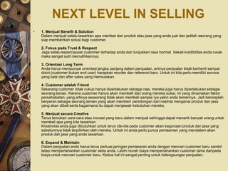 NEXT LEVEL IN SELLING
   1. Menjual Benefit & Solution
    Dalam menjual selalu tawarkan apa manfaat dari produk atau jasa yang anda jual dan jadilah seorang yang
    siap memberikan solusi bagi customer.

    2. Fokus pada Trust & Respect
    Jaga selalu kepercayaan customer terhadap anda dan tunjukkan rasa hormat. Sekali kredibilitas anda rusak
    maka sangat sulit memulihkannya.

    3. Orientasi Long Term
    Anda harus mempunyai orientasi jangka panjang dalam penjualan, artinya penjualan tidak berhenti sampai
    disini (customer bukan end user) harapkan reorder dan referensi baru. Untuk ini kita perlu memiliki service
    yang baik dan after sales yang memuaskan.

    4. Customer adalah Friend
    Sekarang customer tidak cukup hanya diperlakukan sebagai raja, mereka juga harus diperlakukan sebagai
    seorang teman. Karena customer hanya akan membeli dari orang mereka sukai, ini yang dinamakan faktor
    persahabatan, yang artinya seseorang tidak akan membeli sampai iya yakin anda temannya. Jadi bersiaplah
    berperan sebagai seorang teman yang akan memberi pertolongan dan nasihat mengenai produk dan jasa
    yang akan dibeli serta bagaimana itu dapat menjawab kebutuhan mereka.

    5. Menjual secara Creative
    Terus temukan cara-cara atau inovasi yang baru dalam menjual sehingga dapat menarik banyak orang untuk
    membeli apa yang kita tawarkan.
    Kreativitas anda juga dibutuhkan untuk terus ide-ide pada customer akan kegunaan produk dan jasa yang
    sebelumnya tidak terpikirkan oleh mereka. Untuk ini anda perlu punya pemaaman yang mendalam akan
    produk dan jasa yang anda tawarkan.

    6. Expand & Maintain
    Dalam penjualan anda harus terus perluas jaringan pemasaran anda dengan mencari customer baru sambil
    tetap mempertahankan customer setia anda. Lebih murah biaya mempertahankan customer lama daripada
    biaya untuk mencari customer baru. Kedua hal ini sangat penting untuk kelangsungan penjualan.
 