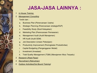 JASA-JASA LAINNYA :
1. In House Training
2. Management Consulting
    Terdiri dari :
    a.   Business Plan (Perencanaan Usaha)
    b.   Strategic Planning (Perencanaan strategis/RJP)
    c.   Feasibility Study (Studi Kelayakan)
    d.   Marketing Plan (Perencanaan Pemasaran)
    e.   Management Audit (Audit Manajemen)
    f.   HR Audit (Audit SDM)
    g.   Job Description (Uraian Pekerjaan)
    h.   Productivity Improvement (Peningkatan Produktivitas)
    i.   Capital Budgeting (Penganggaran Modal)
    j.   Investment (Investasi)
    k.   Total Quality Management (TQM) (Manajamen Mutu Terpadu)
3. Research (Riset Pasar)
4. Recruitment (Rekrutmen)
5. Outdoor Activities(Out Bound Training)
 