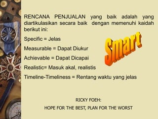 RENCANA PENJUALAN yang baik adalah yang
diartikulasikan secara baik dengan memenuhi kaidah
berikut ini:
Specific = Jelas
Measurable = Dapat Diukur
Achievable = Dapat Dicapai
Realistic= Masuk akal, realistis
Timeline-Timeliness = Rentang waktu yang jelas



                       RICKY FOEH:
         HOPE FOR THE BEST, PLAN FOR THE WORST
 