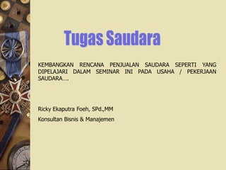 KEMBANGKAN RENCANA PENJUALAN SAUDARA SEPERTI YANG
DIPELAJARI DALAM SEMINAR INI PADA USAHA / PEKERJAAN
SAUDARA….




Ricky Ekaputra Foeh, SPd.,MM
Konsultan Bisnis & Manajemen
 