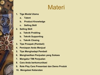 Materi
1. Tiga Modal Utama
   a.   Talent
   b.   Product Knowledge
   c.   Selling Skill
2. Selling Skill
   a. Teknik Probling
   b. Teknik Supporting
   c. Teknik Closing
3. Tipe Prospek (Pembeli)
4. Persiapan Anda Menjual
5. Tips Menghadapi Pembeli
6. Menghasilkan Penjualan yang Sukses
7. Mengatur TIM Penjualan
8. Cara Anda berkomunikasi
9. Role Play Cara Presentasi dan Demo Produk
10. Mengatasi Keberatan
 