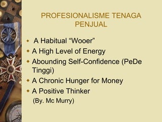 PROFESIONALISME TENAGA
           PENJUAL

 A Habitual “Wooer”
 A High Level of Energy
 Abounding Self-Confidence (PeDe
  Tinggi)
 A Chronic Hunger for Money
 A Positive Thinker
  (By. Mc Murry)
 