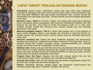 CAPAI TARGET PENJUALAN DENGAN MUDAH
   Canvassing sebuah proses menawarkan produk atau jasa anda serta Melakukan
    kunjungan ke pelanggan baik yang sudah di kenal maupun tidak di kenal berdasarkan atas
    route yang telah ditetapkan. Bisa juga dengan menyebarkan Flyer, semakin banyak kita
    menyebarkan dan juga target yang tepat , semakin banyak pula kita mendapat kesempatan
    untuk jualan
   Menerima Tamu ( Walk In ) di kantor, dengan cara datang lebih pagi karena beberapa
    kantor menerapkan giliran mendapatkan calon konsumen berdasarkan kehadiran kita. Dan
    biasanya jika ada tamu yang dating ke kantor kita biasanya sudah 75 % minat untuk
    membeli. semakin banyak kita menerima tamu, semakin banyak pula kita mendapat
    kesempatan untuk jualan
   Menerima panggilan telepon ( Call In ), hampir sama dengan call in Cuma bedanya ini
    hanya bentuk panggilan telepon, yang berasal dari informasi di iklan,Flyer,Televisi dll.
    semakin banyak kita menerima telpon, semakin banyak pula kita mendapat kesempatan
    untuk jualan
   Referensi marketing lain, kadang kita dapat melakukan penjualan dari teman-teman
    marketing dari bidang lain, misalnya Asuransi,Bank, Restorant,Travel Agent,Golf, Hotel dll.
    Semakin banyak kita menjalin hubungan dengan marketing-marketing lain membuat
    jaringan kita semakin luas dan mendapatkan banyak peluang.
   Database lama. Kadang ada juga klien-klien lama kita yang beberapa bulan lalu ditawarkan
    belum berminat, mungkin sekarang ditawarkan lagi menjadi berminat dan kembali membeli
    product dari anda. semakin banyak kita menelpon/menfollow up orang yang tepat, semakin
    banyak pula kita mendapat kesempatan untuk jualan
   Program Buyer Get Buyer. Biasakan bila kita telah menjual product kita, lalu kita
    menawarkan mungkin teman, keluarganya mau membeli product/jasa kita
   Keluarga kita sendiri, siapa tau ada keluarga kita juga tertarik menggunakan product dan
    jasa kita, atau mungkin bisa dari teman keluarga kita
   Internet, Manfaatkan teknologi sebagai bagian dari penawaran product-product kita
    contohnya seperti Milis yahoo, Friendster, Facebook dan lain-lain.
 