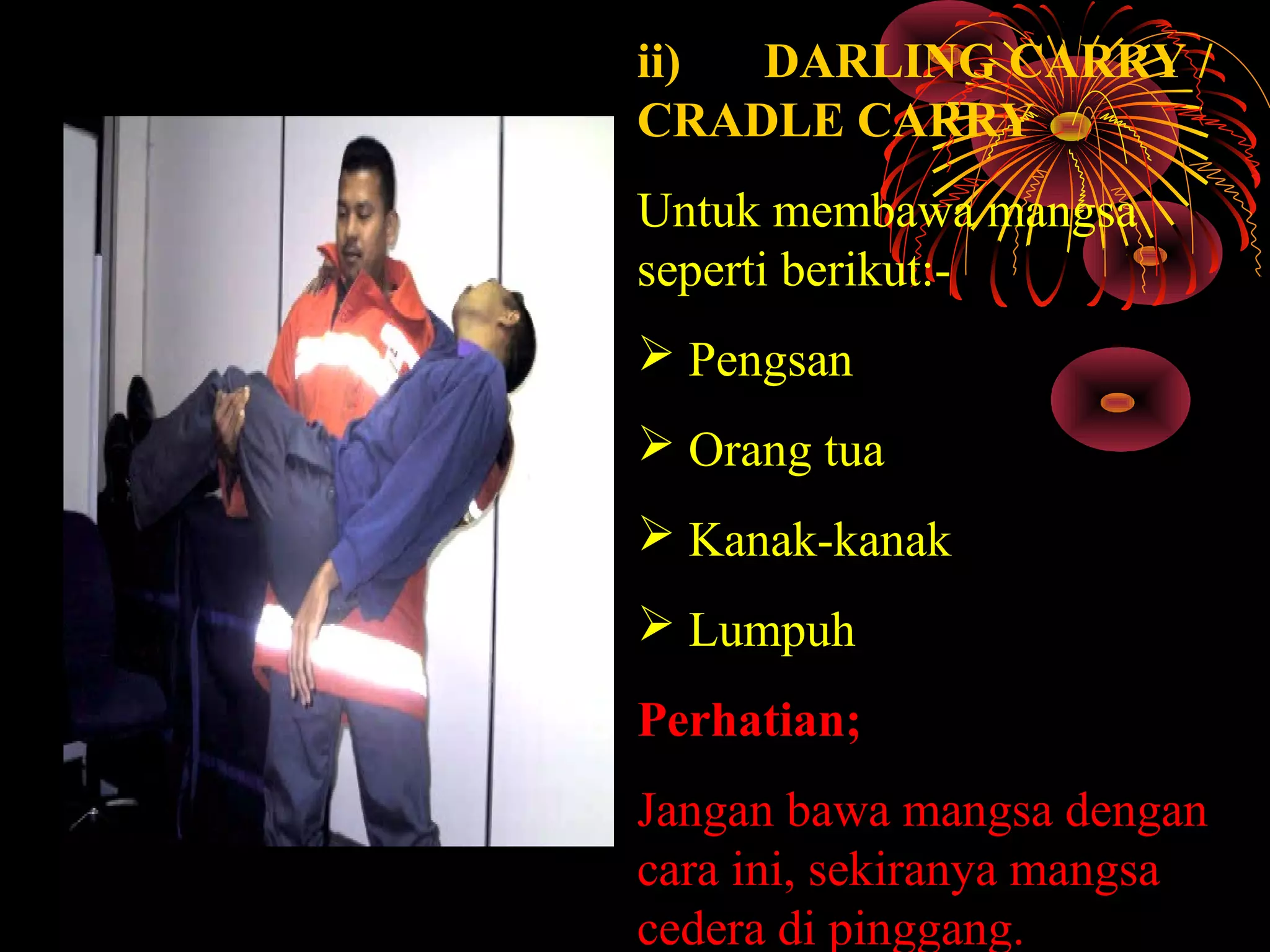 ii) DARLING CARRY /
CRADLE CARRY
Untuk membawa mangsa 
seperti berikut:-
 Pengsan
 Orang tua
 Kanak-kanak
 Lumpuh 
Perhatian;
Jangan bawa mangsa dengan 
cara ini, sekiranya mangsa 
cedera di pinggang.
 
