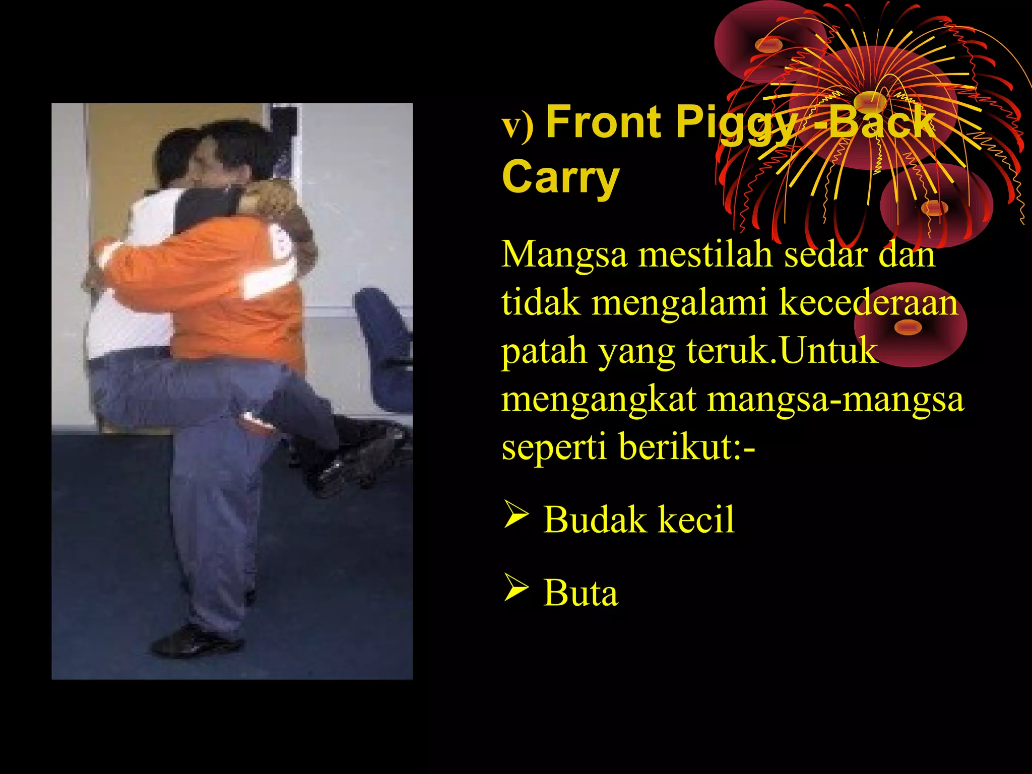 v) Front Piggy -Back
Carry
Mangsa mestilah sedar dan 
tidak mengalami kecederaan 
patah yang teruk.Untuk 
mengangkat mangsa-mangsa 
seperti berikut:-
 Budak kecil
 Buta
 