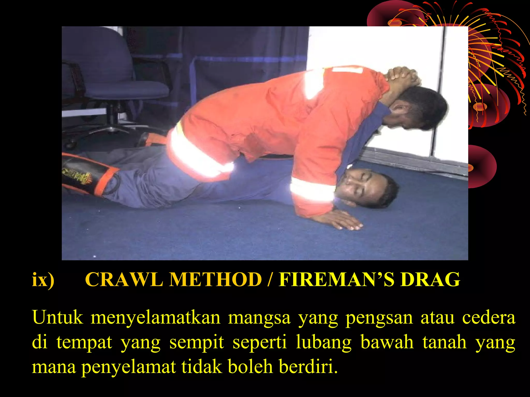ix) CRAWL METHOD / FIREMAN’S DRAG
Untuk menyelamatkan mangsa yang pengsan atau cedera
di tempat yang sempit seperti lubang bawah tanah yang
mana penyelamat tidak boleh berdiri.
 