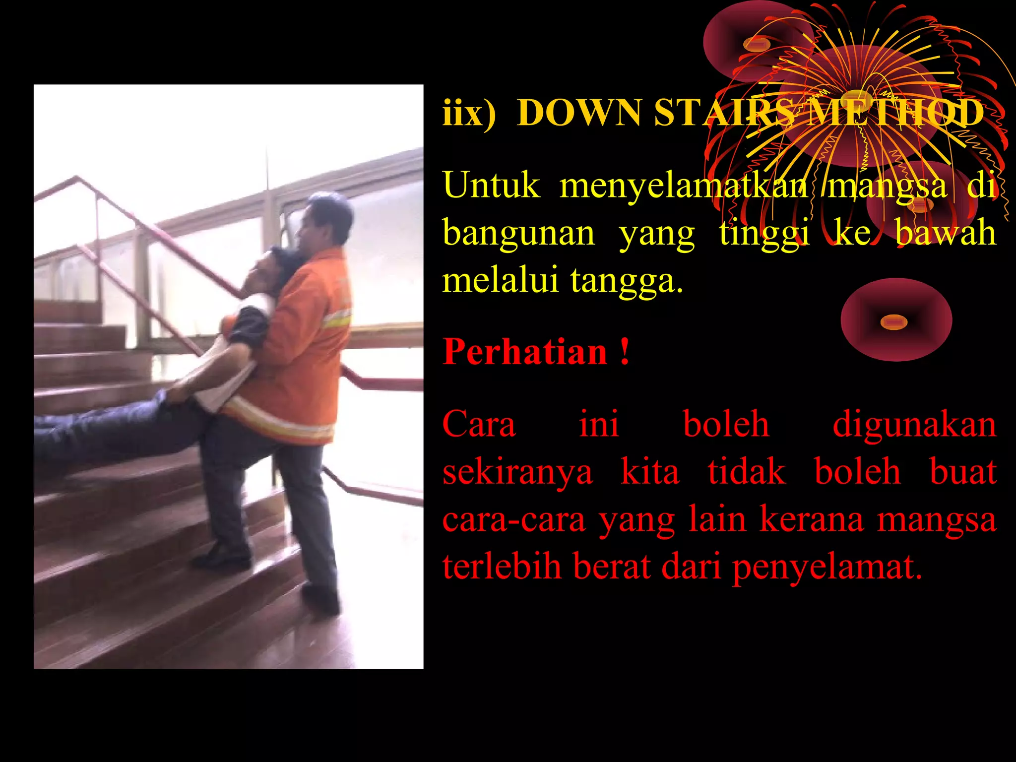 iix) DOWN STAIRS METHOD
Untuk menyelamatkan mangsa di
bangunan yang tinggi ke bawah
melalui tangga.
Perhatian !
Cara ini boleh digunakan
sekiranya kita tidak boleh buat
cara-cara yang lain kerana mangsa
terlebih berat dari penyelamat.
 