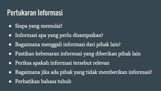 Pertukaran Informasi
● Siapa yang memulai?
● Informasi apa yang perlu disampaikan?
● Bagaimana menggali informasi dari pihak lain?
● Pastikan kebenaran informasi yang diberikan pihak lain
● Periksa apakah informasi tersebut relevan
● Bagaimana jika ada pihak yang tidak memberikan informasi?
● Perhatikan bahasa tubuh
 