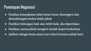 Penutupan Negosiasi
● Pastikan kesepakatan telah benar benar dimengerti dan
ditandatangani kedua belah pihak
● Pastikan hubungan baik atau lebih baik, jika diperlukan
● Pastikan semua pihak mengerti tindak lanjut berikutnya
● Jadikan sebagai kerja sama (cari solusi bersama pihak lain)
 