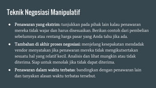 Teknik Negosiasi Manipulatif
● Penawaran yang ekstrim: tunjukkan pada pihak lain kalau penawaran
mereka tidak wajar dan harus disesuaikan. Berikan contoh dari pembelian
sebelumnya atau rentang harga pasar yang Anda tahu jika ada.
● Tambahan di akhir proses negosiasi: menjelang kesepakatan mendadak
vendor menyatakan jika penawaran mereka tidak mengikutsertakan
sesuatu hal yang relatif kecil. Analisis dan lihat mungkin atau tidak
diterima. Siap untuk menolak jika tidak dapat diterima.
● Penawaran dalam waktu terbatas: bandingkan dengan penawaran lain
dan tanyakan alasan waktu terbatas tersebut.
 
