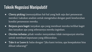 Teknik Negosiasi Manipulatif
● Cherry picking (menunjukkan hal-hal yang baik saja dari penawaran
mereka). Lakukan analisis untuk mengetahui dengan pasti keseluruhan
kondisi penawaran mereka.
● Berpura pura kaget: tanyakan apa yang membuat mereka terlihat kaget
dan tanyakan apa yang sebenarnya mereka inginkan.
● Otoritas terbatas: pihak vendor menyatakan tidak mempunyai otoritas
untuk membuat keputusan yang dibicarakan.
● Take it or Leave it: balas dengan “jika kami terima, apa kesepakatan bisa
dibuat sekarang?”
 
