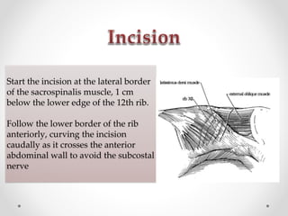 Start the incision at the lateral border
of the sacrospinalis muscle, 1 cm
below the lower edge of the 12th rib.
Follow the lower border of the rib
anteriorly, curving the incision
caudally as it crosses the anterior
abdominal wall to avoid the subcostal
nerve
 