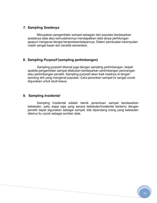 7. Sampling Seadanya

        Merupakan pengambilan sampel sebagian dari populasi berdasarkan
  seadanya data atau kemudahannya mendapatkan data tanpa perhitungan
  apapun mengenai derajat kerepresesntatipannya. Dalam pembuatan kesimpulan
  masih sangat kasar dan bersifat sementara.



8. Sampling Purposif (sampling pertimbangan)

         Sampling purposif dikenal juga dengan sampling pertimbangan, terjadi
  apabila pengambilan sampel dilakukan berdasarkan pertimbangan perorangan
  atau pertimbangan peneliti. Sampling purposif akan baik hasilnya di tangan
  seorang ahli yang mengenal populasi. Cara penarikan sampel ini sangat cocok
  digunakan untuk studi kasus.



9. Sampling Insidental

         Sampling Insidental adalah teknik penentuan sampel berdasarkan
  kebetulan, yaitu siapa saja yang secara kebetulan/insidental bertemu dengan
  peneliti dapat digunakan sebagai sampel, bila dipandang orang yang kebetulan
  ditemui itu cocok sebagai sumber data.




                                                                                 10
 
