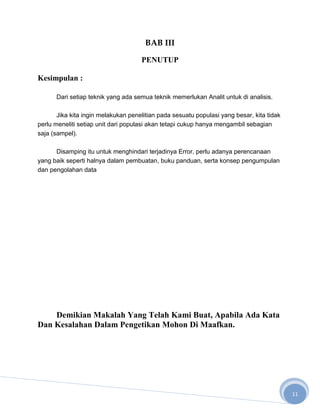 BAB III

                                     PENUTUP

Kesimpulan :

      Dari setiap teknik yang ada semua teknik memerlukan Analit untuk di analisis.

       Jika kita ingin melakukan penelitian pada sesuatu populasi yang besar, kita tidak
perlu meneliti setiap unit dari populasi akan tetapi cukup hanya mengambil sebagian
saja (sampel).

      Disamping itu untuk menghindari terjadinya Error, perlu adanya perencanaan
yang baik seperti halnya dalam pembuatan, buku panduan, serta konsep pengumpulan
dan pengolahan data




    Demikian Makalah Yang Telah Kami Buat, Apabila Ada Kata
Dan Kesalahan Dalam Pengetikan Mohon Di Maafkan.




                                                                                           11
 