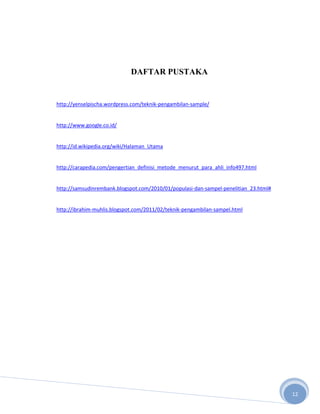 DAFTAR PUSTAKA


http://yenselpischa.wordpress.com/teknik-pengambilan-sample/


http://www.google.co.id/


http://id.wikipedia.org/wiki/Halaman_Utama


http://carapedia.com/pengertian_definisi_metode_menurut_para_ahli_info497.html


http://samsudinrembank.blogspot.com/2010/01/populasi-dan-sampel-penelitian_23.html#


http://ibrahim-muhlis.blogspot.com/2011/02/teknik-pengambilan-sampel.html




                                                                                      12
 