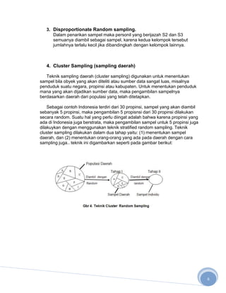 3. Disproportionate Random sampling.
      Dalam penarikan sampel maka personil yang berijazah S2 dan S3
      semuanya diambil sebagai sampel, karena kedua kelompok tersebut
      jumlahnya terlalu kecil jika dibandingkah dengan kelompok lainnya.



   4. Cluster Sampling (sampling daerah)

   Teknik sampling daerah (cluster sampling) digunakan untuk menentukan
sampel bila obyek yang akan diteliti atau sumber data sangat luas, misalnya
penduduk suatu negara, propinsi atau kabupaten. Untuk menentukan penduduk
mana yang akan dijadikan sumber data, maka pengambilan sampelnya
berdasarkan daerah dari populasi yang telah ditetapkan.

    Sebagai contoh Indonesia terdiri dari 30 propinsi, sampel yang akan diambil
sebanyak 5 propinsi, maka pengambilan 5 propisnsi dari 30 propinsi dilakukan
secara random. Suatu hal yang perlu diingat adalah bahwa karena propinsi yang
ada di Indonesia juga berstrata, maka pengambilan sampel untuk 5 propinsi juga
dilakuykan dengan menggunakan teknik stratified random sampling. Teknik
cluster sampling dilakukan dalam dua tahap yaitu: (1) menentukan sampel
daerah, dan (2) menentukan orang-orang yang ada pada daerah dengan cara
sampling juga.. teknik ini digambarkan seperti pada gambar berikut:




                                                                                  6
 
