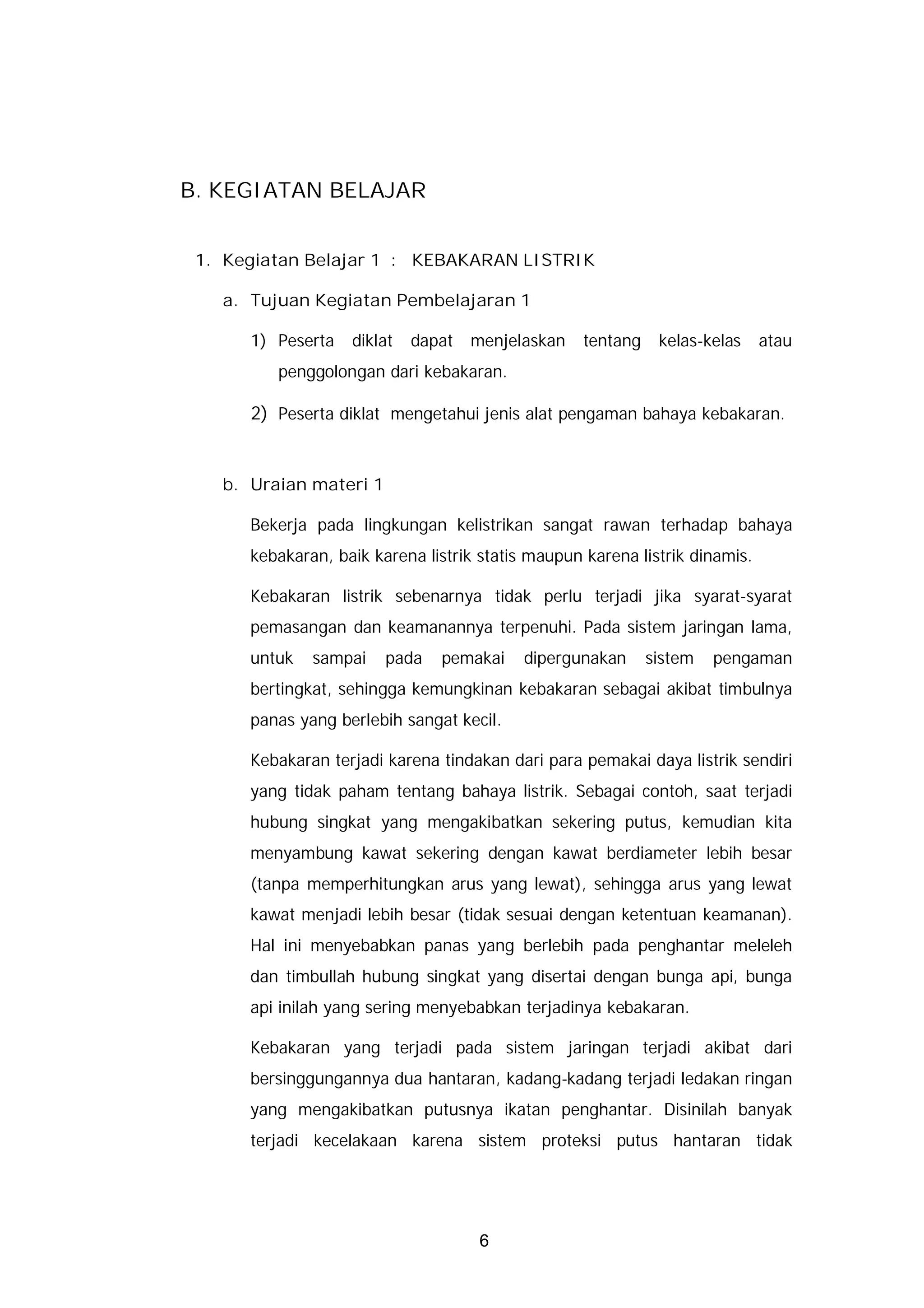 B. KEGIATAN BELAJAR


 1. Kegiatan Belajar 1 : KEBAKARAN LISTRIK

   a. Tujuan Kegiatan Pembelajaran 1

      1) Peserta   diklat   dapat   menjelaskan    tentang    kelas-kelas    atau
         penggolongan dari kebakaran.

      2) Peserta diklat mengetahui jenis alat pengaman bahaya kebakaran.


   b. Uraian materi 1

      Bekerja pada lingkungan kelistrikan sangat rawan terhadap bahaya
      kebakaran, baik karena listrik statis maupun karena listrik dinamis.

      Kebakaran listrik sebenarnya tidak perlu terjadi jika syarat-syarat
      pemasangan dan keamanannya terpenuhi. Pada sistem jaringan lama,
      untuk   sampai    pada   pemakai     dipergunakan      sistem   pengaman
      bertingkat, sehingga kemungkinan kebakaran sebagai akibat timbulnya
      panas yang berlebih sangat kecil.

      Kebakaran terjadi karena tindakan dari para pemakai daya listrik sendiri
      yang tidak paham tentang bahaya listrik. Sebagai contoh, saat terjadi
      hubung singkat yang mengakibatkan sekering putus, kemudian kita
      menyambung kawat sekering dengan kawat berdiameter lebih besar
      (tanpa memperhitungkan arus yang lewat), sehingga arus yang lewat
      kawat menjadi lebih besar (tidak sesuai dengan ketentuan keamanan).
      Hal ini menyebabkan panas yang berlebih pada penghantar meleleh
      dan timbullah hubung singkat yang disertai dengan bunga api, bunga
      api inilah yang sering menyebabkan terjadinya kebakaran.

      Kebakaran yang terjadi pada sistem jaringan terjadi akibat dari
      bersinggungannya dua hantaran, kadang-kadang terjadi ledakan ringan
      yang mengakibatkan putusnya ikatan penghantar. Disinilah banyak
      terjadi kecelakaan karena sistem proteksi putus hantaran tidak




                                     6
 