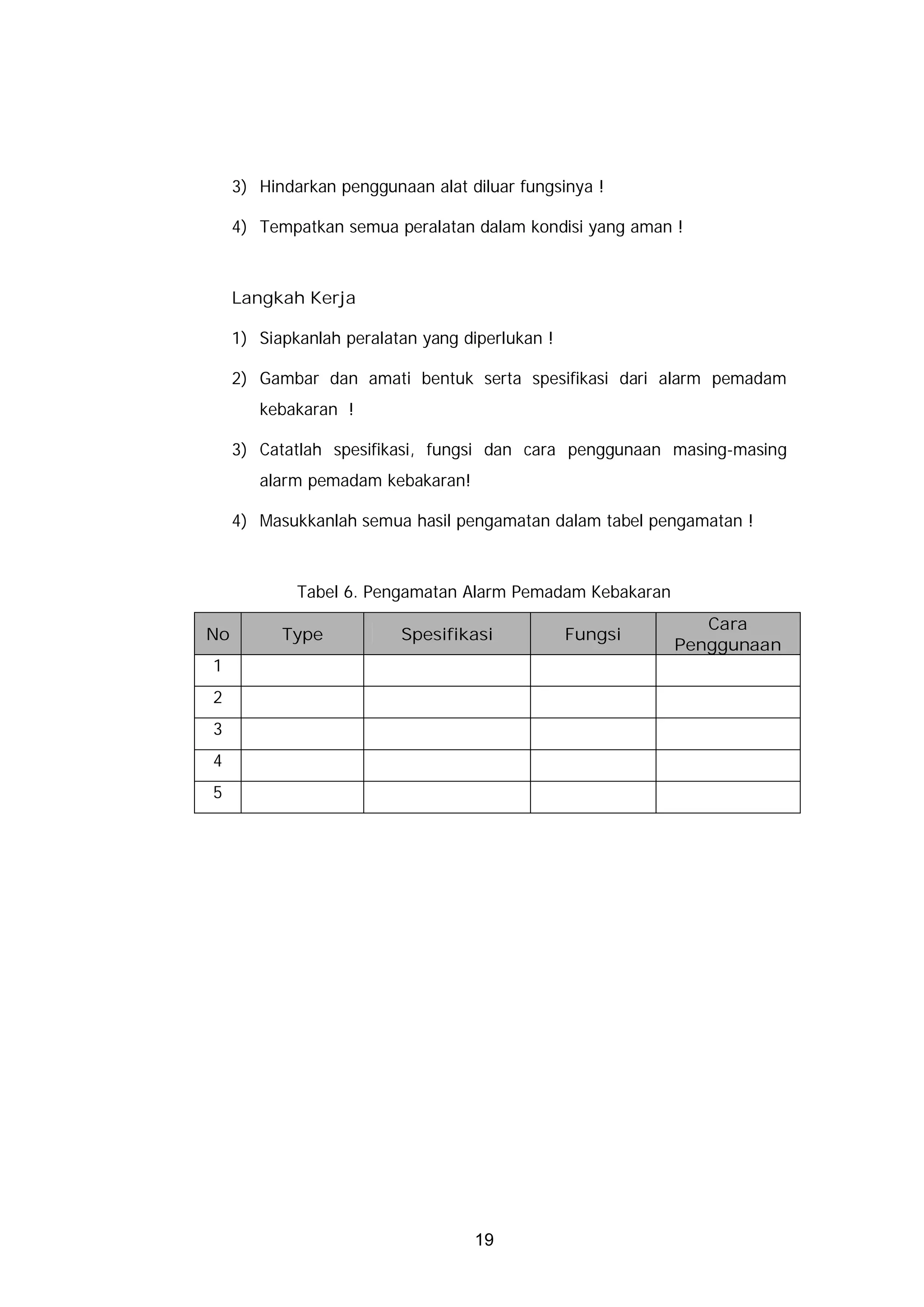 3) Hindarkan penggunaan alat diluar fungsinya !

     4) Tempatkan semua peralatan dalam kondisi yang aman !



     Langkah Kerja

     1) Siapkanlah peralatan yang diperlukan !

     2) Gambar dan amati bentuk serta spesifikasi dari alarm pemadam
        kebakaran !

     3) Catatlah spesifikasi, fungsi dan cara penggunaan masing-masing
        alarm pemadam kebakaran!

     4) Masukkanlah semua hasil pengamatan dalam tabel pengamatan !



             Tabel 6. Pengamatan Alarm Pemadam Kebakaran
                                                              Cara
No         Type           Spesifikasi            Fungsi
                                                           Penggunaan
1
2
3
4
5




                                   19
 