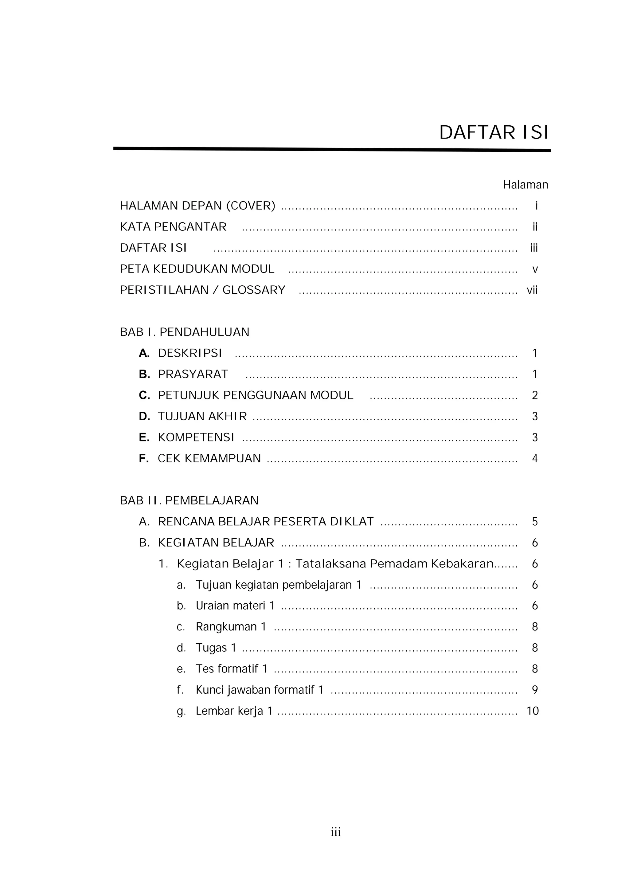 DAFTAR ISI

                                                                                                       Halaman
HALAMAN DEPAN (COVER) ...................................................................                       i
KATA PENGANTAR                ..............................................................................   ii
DAFTAR ISI            ......................................................................................   iii
PETA KEDUDUKAN MODUL                       .................................................................   v
PERISTILAHAN / GLOSSARY                       .............................................................. vii


BAB I. PENDAHULUAN
    A. DESKRIPSI ................................................................................              1
    B. PRASYARAT               .............................................................................   1
    C. PETUNJUK PENGGUNAAN MODUL                                  ..........................................   2
    D. TUJUAN AKHIR ...........................................................................                3
    E. KOMPETENSI ..............................................................................               3
    F. CEK KEMAMPUAN .......................................................................                   4


BAB II. PEMBELAJARAN
    A. RENCANA BELAJAR PESERTA DIKLAT .......................................                                  5
    B. KEGIATAN BELAJAR ...................................................................                    6
        1. Kegiatan Belajar 1 : Tatalaksana Pemadam Kebakaran.......                                           6
             a. Tujuan kegiatan pembelajaran 1 ..........................................                      6
             b. Uraian materi 1 ...................................................................            6
             c. Rangkuman 1 .....................................................................              8
             d. Tugas 1 ..............................................................................         8
             e. Tes formatif 1 .....................................................................           8
             f.   Kunci jawaban formatif 1 .....................................................               9
             g. Lembar kerja 1 .................................................................... 10




                                                       iii
 