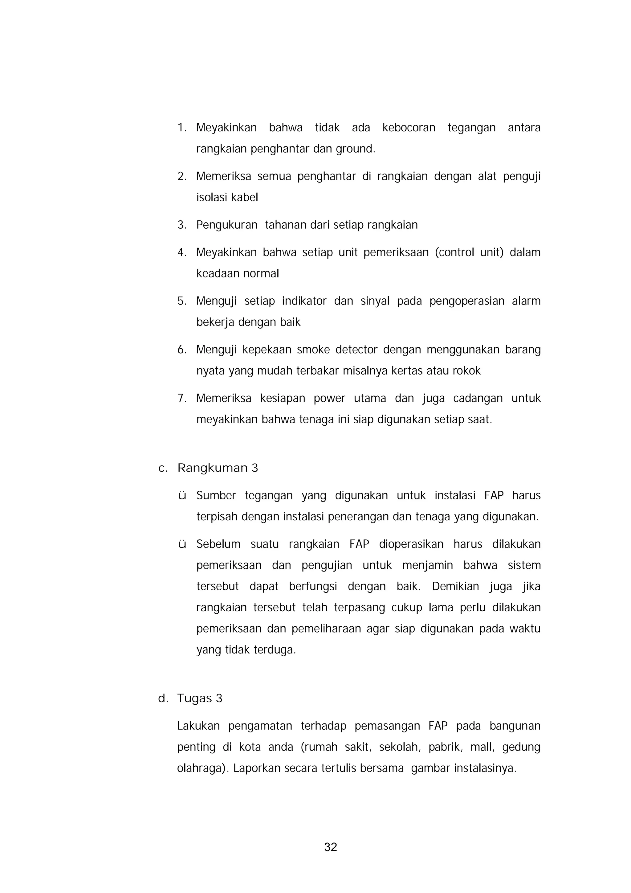 1. Meyakinkan       bahwa   tidak   ada   kebocoran   tegangan   antara
      rangkaian penghantar dan ground.

  2. Memeriksa semua penghantar di rangkaian dengan alat penguji
      isolasi kabel

  3. Pengukuran tahanan dari setiap rangkaian

  4. Meyakinkan bahwa setiap unit pemeriksaan (control unit) dalam
      keadaan normal

  5. Menguji setiap indikator dan sinyal pada pengoperasian alarm
      bekerja dengan baik

  6. Menguji kepekaan smoke detector dengan menggunakan barang
      nyata yang mudah terbakar misalnya kertas atau rokok

  7. Memeriksa kesiapan power utama dan juga cadangan untuk
      meyakinkan bahwa tenaga ini siap digunakan setiap saat.



c. Rangkuman 3

   ü Sumber tegangan yang digunakan untuk instalasi FAP harus
      terpisah dengan instalasi penerangan dan tenaga yang digunakan.

   ü Sebelum suatu rangkaian FAP dioperasikan harus dilakukan
      pemeriksaan dan pengujian untuk menjamin bahwa sistem
      tersebut dapat berfungsi dengan baik. Demikian juga jika
      rangkaian tersebut telah terpasang cukup lama perlu dilakukan
      pemeriksaan dan pemeliharaan agar siap digunakan pada waktu
      yang tidak terduga.



d. Tugas 3

  Lakukan pengamatan terhadap pemasangan FAP pada bangunan
  penting di kota anda (rumah sakit, sekolah, pabrik, mall, gedung
  olahraga). Laporkan secara tertulis bersama gambar instalasinya.




                               32
 