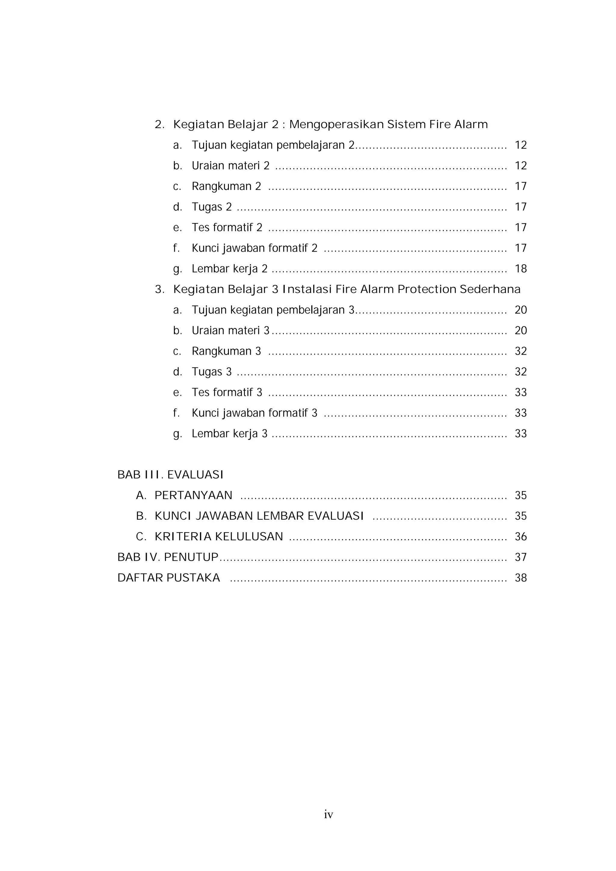 2. Kegiatan Belajar 2 : Mengoperasikan Sistem Fire Alarm
             a. Tujuan kegiatan pembelajaran 2............................................ 12
             b. Uraian materi 2 ................................................................... 12
             c. Rangkuman 2 ..................................................................... 17
             d. Tugas 2 .............................................................................. 17
             e. Tes formatif 2 ..................................................................... 17
             f.   Kunci jawaban formatif 2 ..................................................... 17
             g. Lembar kerja 2 .................................................................... 18
         3. Kegiatan Belajar 3 Instalasi Fire Alarm Protection Sederhana
             a. Tujuan kegiatan pembelajaran 3............................................ 20
             b. Uraian materi 3 .................................................................... 20
             c. Rangkuman 3 ..................................................................... 32
             d. Tugas 3 .............................................................................. 32
             e. Tes formatif 3 ..................................................................... 33
             f.   Kunci jawaban formatif 3 ..................................................... 33
             g. Lembar kerja 3 .................................................................... 33


BAB III. EVALUASI
    A. PERTANYAAN ............................................................................. 35
    B. KUNCI JAWABAN LEMBAR EVALUASI ....................................... 35
    C. KRITERIA KELULUSAN ............................................................... 36
BAB IV. PENUTUP................................................................................... 37
DAFTAR PUSTAKA ................................................................................ 38




                                                    iv
 