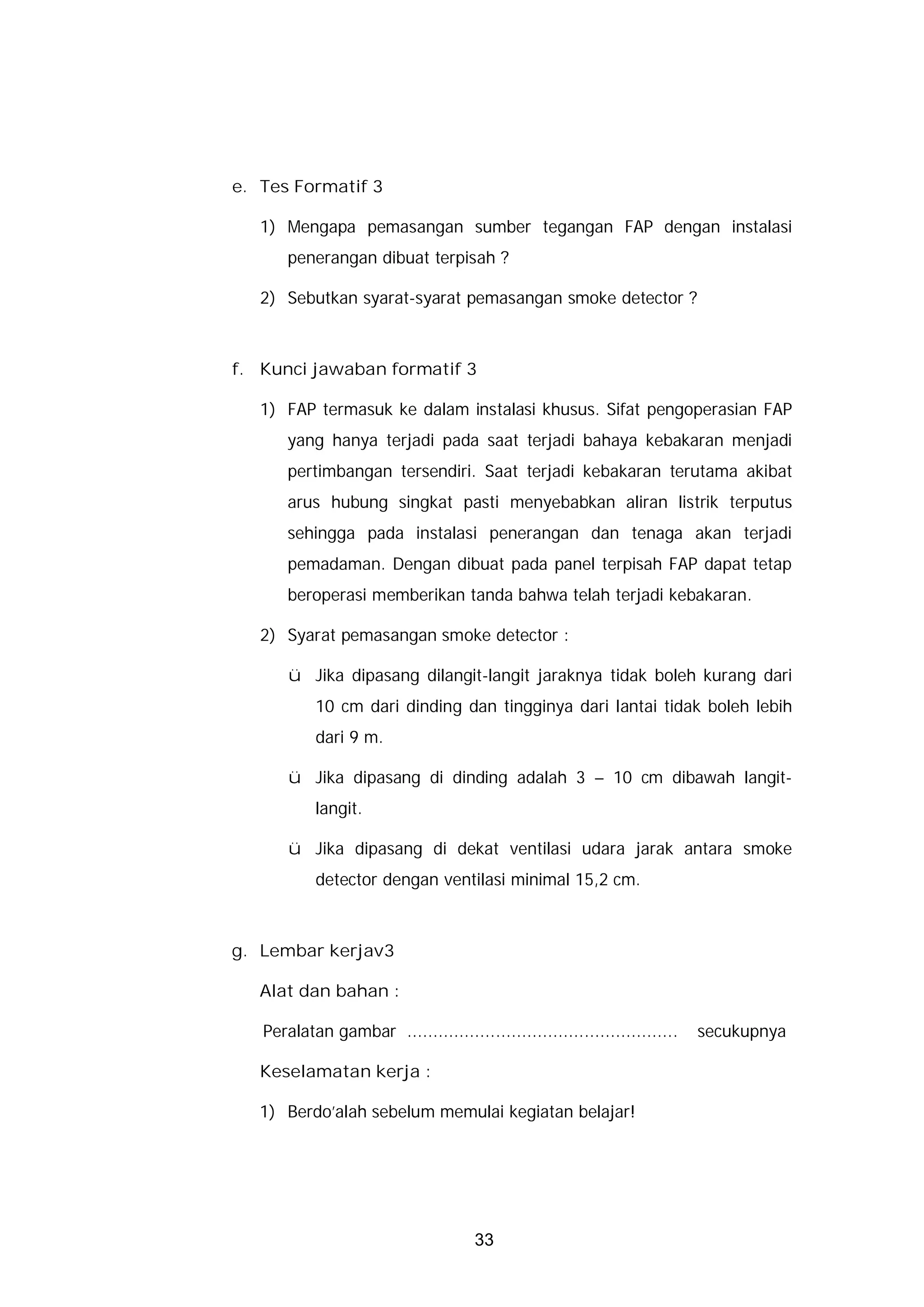 e. Tes Formatif 3

   1) Mengapa pemasangan sumber tegangan FAP dengan instalasi
       penerangan dibuat terpisah ?

   2) Sebutkan syarat-syarat pemasangan smoke detector ?



f. Kunci jawaban formatif 3

   1) FAP termasuk ke dalam instalasi khusus. Sifat pengoperasian FAP
       yang hanya terjadi pada saat terjadi bahaya kebakaran menjadi
       pertimbangan tersendiri. Saat terjadi kebakaran terutama akibat
       arus hubung singkat pasti menyebabkan aliran listrik terputus
       sehingga pada instalasi penerangan dan tenaga akan terjadi
       pemadaman. Dengan dibuat pada panel terpisah FAP dapat tetap
       beroperasi memberikan tanda bahwa telah terjadi kebakaran.

   2) Syarat pemasangan smoke detector :

       ü Jika dipasang dilangit-langit jaraknya tidak boleh kurang dari
           10 cm dari dinding dan tingginya dari lantai tidak boleh lebih
           dari 9 m.

       ü Jika dipasang di dinding adalah 3 – 10 cm dibawah langit-
           langit.

       ü Jika dipasang di dekat ventilasi udara jarak antara smoke
           detector dengan ventilasi minimal 15,2 cm.



g. Lembar kerjav3

   Alat dan bahan :

   Peralatan gambar ....................................................   secukupnya

   Keselamatan kerja :

   1) Berdo’alah sebelum memulai kegiatan belajar!




                                      33
 