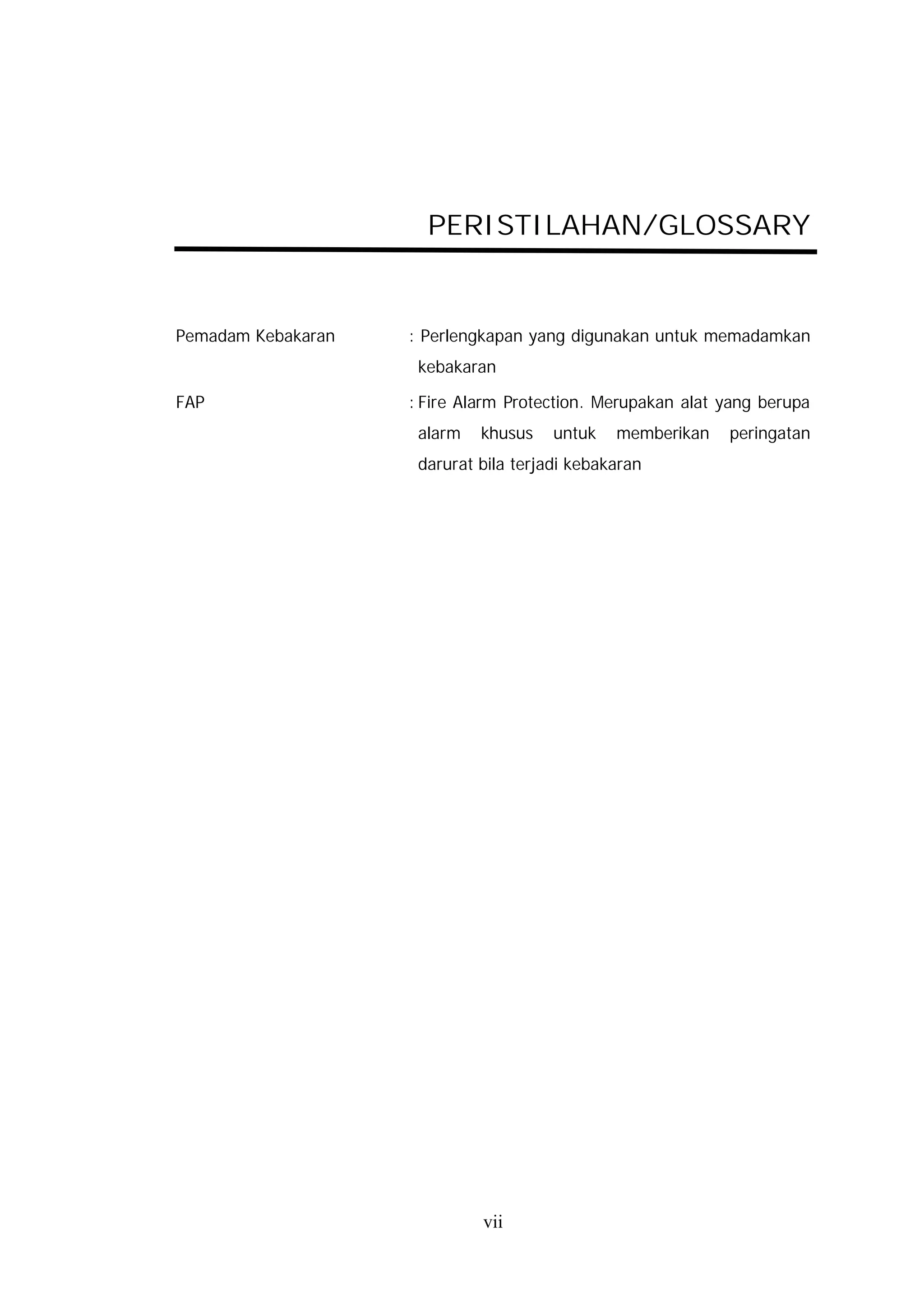 PERISTILAHAN/GLOSSARY


Pemadam Kebakaran   : Perlengkapan yang digunakan untuk memadamkan
                     kebakaran

FAP                 : Fire Alarm Protection. Merupakan alat yang berupa
                     alarm   khusus    untuk   memberikan   peringatan
                     darurat bila terjadi kebakaran




                             vii
 